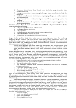 2. Mendorong kinerja Sumber Daya Manusia secara keseluruhan yang direfleksikan dalam
kenaikan produktivitas.
3. Merangsang minat dalam pengembangan pribadi dengan tujuan meningkatkan hasil kerja dan
prestasi kerja.
4. Membantu perusahaan untuk dapat menyusun program pengembangan dan pelatihan karyawan
yang lebih tepat guna.
5. Menyediakan alat/sarana untuk membandingkan prestasi kerja pegawai dengan gajinya atau
imbalannya
6. Memberikan kesempatan pada pegawai untuk mengeluarkan perasaannya tentang pekerjaan atau
hal-hal yang ada kaitannya
lebih lanjut menurut Wayne F. Cascio (dalam Sahlan Asnawi,1999:145) sebagaimana dikutif oleh Sahlan
Asnawi penilaian Kinerja bertujuan :
1. sebagai dasar pemberian reward and punishment
2. sebagai kriteria dalam riset personil
3. sebagai prediktor
4. sebagai dasar untuk membantu merumuskan tujuan program training
5. sebagai feedback bagi karyawan itu sendiri
6. sebagai bahan kaji bagi organisasi dan pengembangannya
dengan demikian penilaian kinerja dalam setiap organisasi mutlak diperlukan, karena akan mendorong
peningkatan kualitas organisasi serta unsur-unsur di dalam organisasi yang bersangkutan. Evaluasi atau
penilaian Kinerja dapat menjadi landasan penting bagi upaya meningkatkan produktivitas suatu organisasi serta
dapat menjadi umpan balik atas kinerja untuk melihat hubungannya dengan tujuan dan sasaran sebagaimana
dikemukakan oleh para akhli dari LAN bahwa
evaluasi kinerja merupakan suatu proses umpan balik atas kinerja di masa lalu yang berguna untuk
meningkatkan produktivitas di masa mendatang. Sebagai suatu proses yang berkelanjutan, evaluasi
kinerja menyediakan informasi mengenai kinerja dalam hubungannya terhadap tujuan dan sasaran
(2001:6)
dengan memahami uraian di atas nampak bahwa masalah kinerja merupakan hal yang sangat penting untuk
mendapat perhatian sungguh-sungguh dalam setiap organisasi. Untuk itu posisi penilaian kinerja menjadi sangat
penting sebagai upaya untuk memahami kondisi kinerja aktual dalam perbandingannya dengan kinerja
seharusnya yang diharapkan oleh suatu organisasi, dan untuk melaksanakan penilaian kinerja dengan baik
diperlukan persyaratan tertentu dimana Cascio (dalam Glueck, 1982:393) mengemukakan delapan persyaratan
agar evaluasi kinerja dapat berhasil dengan baik yaitu :
1. Appraisal should be based on analysis of job requirements and performance standards
2. Performance standards must be behaviourally based
3. They must be understood by employees
4. Each performance dimension should contain only homogeneous activities so as to minimize
overlap among dimension
5. Abstract trait names should be avoided
6. scale anchors should be brief and logically consistent
7. The systemmust be validated
8. A mechanism for employee appeal must be provided
Suatu hal yang sangat penting dalam penilaian kinerja adalah obyektivitas, artinya penilaian tidak boleh
didasarkan pada suka tidak suka melainkan harus mengacu pada suatu yang obyektif dan baku, untuk
itu diperlukan penentuan standar atau ukuran-ukuran kinerja yang dapat digunakan untuk melakukan evaluasi
terhadap kinerja.
Dalam mewujudkan kinerja yang baik diperlukan evaluasi, baik evaluasi proses ataupun evaluasi hasil
akhir, dan agar penilaian kinerja itu dapat mencapai tujuannya, maka dalam pencapaian tersebut diperlukan
pedoman-pedoman yang merupakan dasar bagi penilaian agar diperoleh tingkat obyektifitas yang baik. Dengan
demikian untuk mengetahui kualitas kinerja seorang pegawai atau karyawan diperlukan suatu performance
appraisal atau penilaian kinerja, dan hal ini dapat dilakukan bila ada standar kinerja sebagai dasar agar dapat
diketahui perbandingan antara kinerja aktual dengan kinerja yang ideal (seharusnya). Standar kinerja
dimaksudkan untuk menjaga agar penilaian kinerja yang dulakukan dapat bersifat objektif.
Lebih jauh agar obyektivitas dalam penilaian kinerja dapat tercipta, maka perlu dihindari beberapa
kesukaran dalam pelaksanaannya yaitu :
1. kekurangan standar
2. standar yang tidak relevan atau subyektif
3. standar yang tidak realistis
4. ukuran yang jelek atas kinerja
 