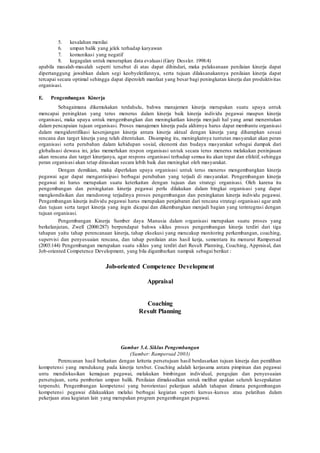 5. kesalahan menilai
6. umpan balik yang jelek terhadap karyawan
7. komunikasi yang negatif
8. kegagalan untuk menerapkan data evaluasi (Gary Dessler. 1998:4)
apabila masalah-masalah seperti tersebut di atas dapat dihindari, maka pelaksanaan penilaian kinerja dapat
dipertanggung jawabkan dalam segi keobyektifannya, serta tujuan dilaksanakannya penilaian kinerja dapat
tercapai secara optimal sehingga dapat diperoleh manfaat yang besar bagi peningkatan kinerja dan produktivitas
organisasi.
E. Pengembangan Kinerja
Sebagaimana dikemukakan terdahulu, bahwa manajemen kinerja merupakan suatu upaya untuk
mencapai peningktan yang terus menerus dalam kinerja baik kinerja individu pegawai maupun kinerja
organisasi, maka upaya untuk mengembangkan dan meningkatkan kinerja menjadi hal yang amat menentukan
dalam pencapaian tujuan organisasi. Proses manajemen kinerja pada akhirnya harus dapat membantu organisasi
dalam mengidentifikasi kesenjangan kinerja antara kinerja aktual dengan kinerja yang diharapkan sesuai
rencana dan target kinerja yang telah ditentukan. Disamping itu, meningkatnya tuntutan masyarakat akan peran
organisasi serta perubahan dalam kehidupan sosial, ekonomi dan budaya masyarakat sebagai dampak dari
globalisasi dewasa ini, jelas memerlukan respon organisasi untuk secara terus menerus melakukan peninjauan
akan rencana dan target kinerjanya, agar respons organisasi terhadap semua itu akan tepat dan efektif, sehingga
peran organisasi akan tetap dirasakan secara lebih baik dan meningkat oleh masyarakat.
Dengan demikian, maka diperlukan upaya organisasi untuk terus menerus mengembangkan kinerja
pegawai agar dapat mengantisipasi berbagai perubahan yang terjadi di masyarakat. Pengembangan kinerja
pegawai ini harus merupakan suatu keterkaitan dengan tujuan dan strategi organisasi. Oleh karena itu
pengembangan dan peningkatan kinerja pegawai perlu dilakukan dalam bingkai organisasi yang dapat
mengkondisikan dan mendorong terjadinya proses pengembangan dan peningkatan kinerja individu pegawai.
Pengembangan kinerja individu pegawai harus merupakan penjabaran dari rencana strategi organisasi agar arah
dan tujuan serta target kinerja yang ingin dicapai dan dikembangkan menjadi bagian yang terintegrasi dengan
tujuan organisasi.
Pengembangan Kinerja Sumber daya Manusia dalam organisasi merupakan suatu proses yang
berkelanjutan, Zwell (2000:287) berpendapat bahwa siklus proses pengembangan kinerja terdiri dari tiga
tahapan yaitu tahap perencanaan kinerja, tahap eksekusi yang mencakup monitoring perkembangan, coaching,
supervisi dan penyesuaian rencana, dan tahap penilaian atas hasil kerja, sementara itu menurut Rampersad
(2003:144) Pengembangan merupakan suatu siklus yang terdiri dari Result Planning, Coaching, Appraisal, dan
Job-oriented Competence Development, yang bila digambarkan nampak sebagai berikut :
Job-oriented Competence Development
Appraisal
Coaching
Result Planning
Gambar 5.4. Siklus Pengembangan
(Sumber: Rampersad 2003)
Perencanan hasil berkaitan dengan kriteria persetujuan hasil berdasarkan tujuan kinerja dan pemilihan
kompetensi yang mendukung pada kinerja tersbut. Coaching adalah kerjasama antara pimpinan dan pegawai
untu mendiskusikan kemajuan pegawai, melakukan bimbingan individual, pengujian dan penyesuaian
persetujuan, serta pemberian umpan balik. Penilaian dimaksudkan untuk melihat apakan seluruh kesepakatan
terpenuhi. Pengembangan kompetensi yang berorientasi pekerjaan adalah tahapan dimana pengembangan
kompetensi pegawai dilakuakkan melalui berbagai kegiatan seperti kursus-kursus atau pelatihan dalam
pekerjaan atau kegiatan lain yang merupakan program pengembangan pegawai.
 