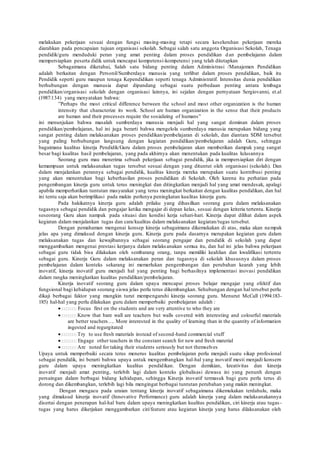 melakukan pekerjaan sesuai dengan fungsi masing-masing tetapi secara keseluruhan pekerjaan mereka
diarahkan pada pencapaian tujuan organisasi sekolah. Sebagai salah satu anggota Organisasi Sekolah, Tenaga
pendidik/guru menduduki peran yang amat penting dalam proses pendidikan dan pembelajaran dalam
mempersiapkan peserta didik untuk mencapai kompetensi-kompetensi yang telah ditetapkan
Sebagaimana diketahui, Salah satu bidang penting dalam Administrasi /Manajemen Pendidikan
adalah berkaitan dengan Personil/Sumberdaya manusia yang terlibat dalam proses pendidikan, baik itu
Pendidik seperti guru maupun tenaga Kependidikan seperti tenaga Administratif. Intensitas dunia pendidikan
berhubungan dengan manusia dapat dipandang sebagai suatu perbedaan penting antara lembaga
pendidikan/organisasi sekolah dengan organisasi lainnya, ini sejalan dengan pernyataan Sergiovanni, et.al
(1987:134) yang menyatakan bahwa:
”Perhaps the most critical difference between the school and most other organization is the human
intensity that characterize its work. School are human organization in the sense that their products
are human and their processes require the sosializing of humans”
ini menunjukan bahwa masalah sumberdaya manusia menjadi hal yang sangat dominan dalam proses
pendidikan/pembelajaran, hal ini juga berarti bahwa mengelola sumberdaya manusia merupakan bidang yang
sangat penting dalam melaksanakan proses pendidikan/pembelajaran di sekolah, dan diantara SDM tersebut
yang paling berhubungan langsung dengan kegiatan pendidikan/pembelajaran adalah Guru, sehingga
bagaimana kualitas kinerja Pendidik/Guru dalam proses pembelajaran akan memberikan dampak yang sangat
besar bagi kualitas hasil pembelajaran, yang pada akhirnya akan menentukan pada kualitas lulusannya
Seorang guru mau menerima sebuah pekerjaan sebagai pendidik, jika ia mempersiapkan diri dengan
kemampuan untuk melaksanakan tugas tersebut sesuai dengan yang dituntut oleh organisasi (sekolah). Dan
dalam menjalankan perannya sebagai pendidik, kualitas kinerja mereka merupakan suatu kontribusi penting
yang akan menentukan bagi keberhasilan proses pendidikan di Sekolah. Oleh karena itu perhatian pada
pengembangan kinerja guru untuk terus meningkat dan ditingkatkan menjadi hal yang amat mendesak, apalagi
apabila memperhatikan tuntutan masyarakat yang terus meningkat berkaitan dengan kualitas pendidikan, dan hal
ini tentu saja akan berimplikasi pada makin perlunya peningkatan kualitas kinerja guru.
Pada hakikatnya kinerja guru adalah prilaku yang dihasilkan seorang guru dalam melaksanakan
tugasnya sebagai pendidik dan pengajar ketika mengajar di depan kelas, sesuai dengan kriteria tertentu. Kinerja
seseorang Guru akan nampak pada situasi dan kondisi kerja sehari-hari. Kinerja dapat dilihat dalam aspek
kegiatan dalam menjalankan tugas dan cara/kualitas dalam melaksanakan kegiatan/tugas tersebut.
Dengan pemahaman mengenai konsep kinerja sebagaimana dikemukakan di atas, maka akan nampak
jelas apa yang dimaksud dengan kinerja guru. Kinerja guru pada dasarnya merupakan kegiatan guru dalam
melaksanakan tugas dan kewajibannya sebagai seorang pengajar dan pendidik di sekolah yang dapat
menggambarkan mengenai prestasi kerjanya dalam melaksanakan semua itu, dan hal ini jelas bahwa pekerjaan
sebagai guru tidak bisa dilakukan oleh sembarang orang, tanpa memiliki keahlian dan kwalifikasi tertentu
sebagai guru. Kinerja Guru dalam melaksanakan peran dan tugasnya di sekolah khususnya dalam proses
pembelajaran dalam konteks sekarang ini memerlukan pengembangan dan perubahan kearah yang lebih
inovatif, kinerja inovatif guru menjadi hal yang penting bagi berhasilnya implementasi inovasi pendidikan
dalam rangka meningkatkan kualitas pendidikan/pembelajaran.
Kinerja inovatif seorang guru dalam upaya mencapai proses belajar mengajar yang efektif dan
fungsional bagi kehidupan seorang siswa jelas perlu terus dikembangkan. Sehubungan dengan hal tersebut perlu
dikaji berbagai faktor yang mungkin turut mempengaruhi kinerja seorang guru. Menurut McCall (1994:183-
185) hal-hal yang perlu dilakukan guru dalam memperbaiki pembelajaran adalah :
Focus first on the students and are very attentive to who they are
Know that bare wall are teachers but walls covered with interesting and colourful materials
are better teachers…. More interested in the quality of learning than in the quantity of information
ingested and regurgitated
Try to use fresh materials instead of second-hand commercial stuff
Engage other teachers in the constant search for new and fresh material
Are noted for taking their students seriously but not themselves
Upaya untuk memperbaiki secara terus menerus kualitas pembelajaran perlu menjadi suatu sikap profesional
sebagai pendidik, ini berarti bahwa upaya untuk mengembangkan hal-hal yang inovatif mesti menjadi konsern
guru dalam upaya meningkatkan kualitas pendidikan. Dengan demikian, kreativitas dan kinerja
inovatif menjadi amat penting, terlebih lagi dalam konteks globalisasi dewasa ini yang penunh dengan
persaingan dalam berbagai bidang kehidupan, sehingga Kinerja inovatif termasuk bagi guru perlu terus di
dorong dan dikembangkan, terlebih lagi bila mengingat berbagai tuntutan perubahan yang makin meningkat.
Dengan mengacu pada uraian tentang kinerja inovatif sebagaimana dikemukakan terdahulu, maka
yang dimaksud kinerja inovatif (Innovative Performance) guru adalah kinerja yang dalam melaksanakannya
disertai dengan penerapan hal-hal baru dalam upaya meningkatkan kualitas pendidikan, ciri kinerja atau tugas -
tugas yang harus dikerjakan menggambarkan ciri/feature atau kegiatan kinerja yang harus dilaksanakan oleh
 