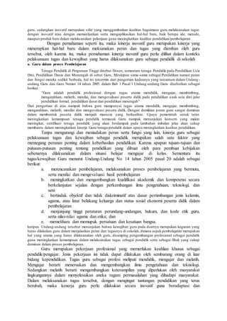 guru, sedangkan inovatif merupakan sifat yang menggambarkan kualitas bagaimana guru melaksanakan tugas
dengan inovatif atau dengan memanfaatkan serta mengaplikasikan hal-hal baru, baik berupa ide, metode,
maupun produk baru dalam melaksanakan pekerjaan guna meningkatkan kualitas pendidikan/pembelajaran
Dengan pemahaman seperti itu, maka kinerja inovatif guru merupakan kinerja yang
menerapkan hal-hal baru dalam meksanakan peran dan tugas yang diemban oleh guru
tersebut, oleh karena itu, maka pemahaman kinerja inovatif guru perlu dilihat dalam konteks
pelaksanaan tugas dan kewajiban yang harus dilaksanakan guru sebagai pendidik di sekolah
a. Guru dalam proses Pembelajaran
Tenaga Pendidik di Perguruan Tinggi disebut Dosen, sementara tenaga Pendidik pada Pendidikan Usia
Dini, Pendidikan Dasar dan Menengah di sebut Guru. Meskipun sama-sama sebagai Pendidikan namun peran
dan fungsi mereka sedikit berbeda, hal ini tercermin dari pengertian keduanya yang tercantum dalam Undang -
undang Guru dan Guru Nomor 14 tahun 2005. dalam Bab 1 Pasal 1 Undang-undang Guru disebutkan sebagai
berikut :
”Guru adalah pendidik profesional dengan tugas utama mendidik, mengajar, membimbing,
mengarahkan, melatih, menilai, dan mengevaluasi peserta didik pada pendidikan anak usia dini jalur
pendidikan formal, pendidikan dasar dan pendidikan menengah”
Dari pengertian di atas nampak bahwa guru mempunyai tugas utama mendidik, mengajar, membimbing,
mengarahkan, melatih, menilai dan mengevaluasi peserta didik. Dengan demikian peran guru sangat dominan
dalam membentuk peserta didik menjadi manusia yang berkualitas. Upaya pemerintah untuk terus
meningkatkan kemampuan tenaga pendidik termasuk Guru nampak menunjukan konsern yang makin
meningkat, sertifikasi tenaga pendidik yang akan berdampak pada tambahan imbalan jelas akan cukup
membantu dalam meningkatkan kinerja Guru/tenaga pendidik dalam upaya meningkatkan kualitas pendidikan.
Tanpa mengurangi dan meniadakan peran serta fungsi yang lain, kinerja guru sebagai
pelaksanaan tugas dan kewajiban sebagai pendidik merupakan salah satu faktor yang
memegang peranan penting dalam keberhasilan pendidikan. Karena apapun tujuan-tujuan dan
putusan-putusan penting tentang pendidikan yang dibuat oleh para pembuat kebijakan
sebenarnya dilaksanakan dalam situasi belajar mengajar di kelas. Sementara itu
tugas/kewajiban Guru menurut Undang-Undang No 14 tahun 2005 pasal 20 adalah sebagai
berikut:
a. merencanakan pembelajaran, melaksanakan proses pembelajaran yang bermutu,
serta menilai dan mengevaluasi hasil pembelajaran
b. meningkatkan dan mengembangkan kualifikasi akademik dan kompetensi secara
berkelanjutan sejalan dengan perkembangan ilmu pengetahuan, teknologi, dan
seni
c. bertindak objektif dan tidak diskriminatif atas dasar pertimbangan jenis kelamin,
agama, atau latar belakang keluarga dan status sosial ekonomi peserta didik dalam
pembelajaran
d. menjunjung tinggi peraturan perundang-undangan, hukum, dan kode etik guru,
serta nilai-nilai agama dan etika; dan
e. memelihara dan memupuk persatuan dan kesatuan bangsa.
kutipan Undang-undang tersebut menunjukan bahwa kewajiban guru pada dsarnya merupakan kegiatan yang
harus dilakukan guru dalam menjalankan peran dan tugasnya di sekolah, dimana aspek pembelajaran merupakan
hal yang utama yang harus dilaksanakan oleh guru, disamping pengembangan profesional sebagai pendidik
guna meningkatkan kemampuan dalam melaksanakan tugas sebagai pendidik serta sebagai fihak yang cukup
dominan dalam proses pembelajaran.
Guru merupakan pekerjaan profesional yang memerlukan keahlian khusus sebagai
pendidik/pengajar. Jenis pekerjaan ini tidak dapat dilakukan oleh sembarang orang di luar
bidang kependidikan. Tugas guru sebagai profesi meliputi mendidik, mengajar dan melatih.
Mengajar berarti meneruskan dan mengembangkan ilmu pengetahuan dan teknologi.
Sedangkan melatih berarti mengembangkan keterampilan yang diperlukan oleh masyarakat
lingkungannya dalam menyelesaikan aneka ragam permasalahan yang dihadapi masyarakat.
Dalam melaksanakan tugas tersebut, dengan mengingat tantangan pendidikan yang terus
berubah, maka kenerja guru perlu dilakukan secara inovatif guna beradaptasi dan
 