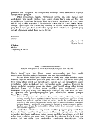 perubahan serta memperluas dan memperdalam keahliannya dalam melaksanakan tugasnya
sebagai pendidik/pengajar.
Dalam melaksanakan kegiatan pembelajaran seorang guru dapat menjadi agen
pembelajaran yang menitik beratkan pada efisiensi dengan kinerja rutin, dan bisa juga
mengembangkan kemampuan inovasinya dalam melaksanakan pembelajaran di kelas. Dalam
kondisi yang demkian diperlukan pemaduan antara dimensi efisiensi dengan dimensi inovasi,
sehingga dapat dicapai suatu kondisi yang seimbang dan keahlian adaptif merupakan kondisi
yang ideal di mana guru dapat melaksanakan tugasnya dalam suatu koridor adaptabilitas yang
optimal sebagaimana terlihat dalam gambar berikut:
Frustrated
Novice
Adaptive Expert
Routine Expert
Efficiency
Optimal
Adaptability Corridor
Gambar 5.8. Dimensi Adaptive expertise
(Sumber, Bransford et.al dalam Hammond&Bransford (ed), 2005:49)
Kinerja inovatif guru, yakni kinerja dengan mengembangkan cara baru melalui
pengembangan kreatifitas dalam melaksanakan tugas guru dalam pembelajaran.
Perlunya kinerja inovatif guru menjadi semakin penting tidak hanya berkaitan dengan
berbagai kebijakan pembaharuan pendidikan yang berasal dari atas (top-down), namun yang
lebih penting adalah tumbuh dan berkembangnya krativitas guru dan menerapkannya dalam
meningkatkan kualitas pembelajaran guna meningkatkan kualitas pendidikan. Disamping itu
tuntutan perubahan menjadikan peran guru dituntut kreatif inovatif, dimana dalam konteks
globalisasi dewasa ini diperlukan output pendidikan yang kreatif-inovatif sebagai
kemampuan utama yang penting dalam menghadapi persaingan yang makin ketat, dan untuk
itu diperlukan suatu pembelajaran/pengajaran yang kreatif-inovatif. Menurut pendapat
Wayne Morris (2006)
“Creative teaching may be defined in two ways: firstly, teaching creatively and secondly, teaching for
creativity. Teaching creatively might be described as teachers using imaginative approaches to make
learning more interesting, engaging, exciting and effective. Teaching for creativity might best be
described as using forms of teaching that are intended to develop students own creative thinking and
behaviour. However it would be fair to say that teaching for creativity must involve creative teaching.
Teachers cannot develop the creative abilities of their students if their own creative abilities are
undiscovered or suppressed”.
Untuk menghasilkan output/lulusan yang kreatif diperlukan pengajaran yang kreatif. Oleh
karena itu kinerja kreatif/inovatif guru dalam melaksanakan tugasnya jelas akan turut
menentukan keberhasilan pelaksanaan setiap program pendidikan/pembelajaran, terlebih lagi
dalam situasi perubahan yang sangat cepat, di samping kepemimpinan Kepala Sekolah juga
motivasi dari guru sendiri dalam melaksanakan kewajibannya. Kepemimpinan Kepala
 