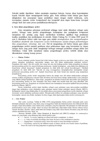 Sekolah mutlak diperlukan dalam memimpin organisasi bekerja, karena sikap kepemimpinan
kepala Sekolah dapat mempengaruhi kinerja guru. Pada akhirnya kelak kinerja guru dapat
ditingkatkan dan pencapaian tujuan pendidikan dapat dengan mudah terlaksana, serta
terwujudnya manusia cerdas komprehensif dan kompetitif akan dapat benar-benar terwujud
sebagai hasil dari suatu proses pendidikan/pembelajaran.
b. Guru dalam pengembangan profesi
Guru merupakan pekerjaan profesional sehingga tepat untuk dikatakan sebagai suatu
profesi. Sebagai suatu profesi pengembangan kemampuan dan peningkatan kompetensi
merupakan hal penting yang dapat memberikan kontribusi signifikan bagi peninkatan
kualitas pendidikan dan pembelajaran di sekolah. Dalam Undang No 14 tahun 2005 pasal 20
ayat b disebutkan bahwa salah satu tugas guru adalah meningkatkan dan mengembangkan
kualifikasi akademik dan kompetensi secara berkelanjutan sejalan dengan perkembangan
ilmu pengetahuan, teknologi, dan seni. Hal ini mengandung arti bahwa kinerja guru dalam
pengembangan profesi menjadi gambaran akan pelaksanaan tugas yang berorientasi ke depan
sebagai dasar yang perlu untuk menghadapi berbagai tantangan perubahan sebagai akibat dari
Globalisasi. Untuk lebih memahami makna pengembangan profesi, terlebih dahulu akan
dikemukakan tentang konsep prosesi
Makna Profesi
Secara etimologi, profesi berasal dari istlah bahasa inggris profession atau bahas latin profecus, yang
artinya mengakui, pengakuan, menyatakan mampu, atau ahli dalam melaksanakan pekerjaan tertentu.
Pengakuan dari siapa?, dari diri sendiri, dari orang lain atau dari lembaga profesi. Kalau pengakuan itu datang
dari penyandang profesi itu, muncul beberapa pertanyaan. Apakah kemampuan yang diakui atau diklaimnya itu
benar-benar sebuah kenyataan? Apakah pengakuan itu tidak lebih dari sebuah kesombongan?. Tidakkah
pengakuan itu tidak lebih dari “riak-riak air yang sesungguhnya mengimplisistkan kedangkalan derajat
profesional penyandang profesi itu? Apakah benar-benar ada bukti formal dan material yang memperkuat
pengakuan itu.
Penyandang profesi boleh mengatakan bahwa dia mampu atau ahli dalam melaksanakan pekerjaan
tertentu asalkan pengakuannya disertai bukti riil bahwa dia benar-benar mampu melaksanakan suatu pekerjaan
yang dikaim sebagai keahliannya. Akan tetapi , pengakuan itu idealnya berasal dari masyarakat atau pengguna
jasa penyandang profesi itu atau berangkat dari karya ilmiah atau produk kerja lain yang dihasilkan oleh
penyandang profesi itu. Pengakuan itu terutama didasari atas kemampuan konseptual-aplikatif dari penyandang
profesi itu (Danim, 2002:21).
Secara terminologi, profesi dapat diartikan sebagai suatu pekerjaan yang mensyaratkan pendidikan
tinggi bagi pelakuknya yang ditekankan pada pekerjaan mental, bukan pekerjaan manual (Danim, 2002:21).
Kemampuan mental yang dimaksudkan di sini adalah adanya persyaratan pengetahuan teoritis akademis sebagai
instrument untuk melakukan perbuatan praktis. Merujuk pada definisi ini, pekerjaan-pekerjaan yang menuntut
keterampilan manual atau fisikal, meskipun levelnya tinggi, tidak digolongkan dalam profesi (sekarang ini).
Ciri Profesi
Dari sudut sosiologi, Vollmer & Mills (1972) mengemukakan bahwa profesi menunjuk pada suatu
kelompok pekerjaan dari jenis yang ideal, yang sesungguhnya tidak ada dalamkenyataan atau tidak pernah akan
tercapai, tetapi menyediakan suatu model status pekerjaan yang bisa diperoleh, bila pekerjaan itu telah mencapai
profesionalisasi secar utuh. Istilah “ideal” itu hanya ada dalam kata, tidak dalam realita. Karena sifatnya hanya
sebuah abstraksi. Kondisi “ideal” tidak lebih dari harapan yang tidak selesai karena fenomena yang ada hanya
sebatas mendekati hal yang “ideal” itu.
Menurut Shulman (1998) dalam Hammond & Bransford (ed) (2005:12) terdapat six commonplace
(enam ciri yang lazim) yang didukung oleh seluruh profesi yaitu :
Service to society, implying an ethical and moral commitment to clients
A body of scholarly knowledge that forms the basis of the entitlement to practice
Engagement to practical action, hence the needs to enact knowledge in practice
Uncertainty caused by the different needs of clients and the non routine nature of problems,
hence the need to develop judgement in applying knowledge
 