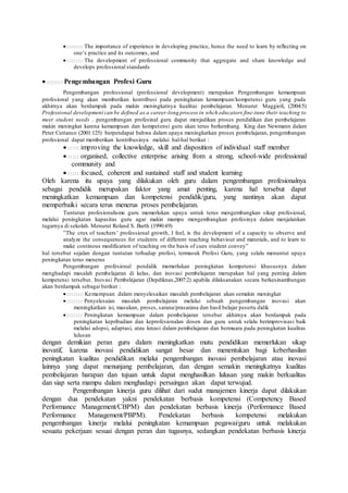 The importance of experience in developing practice, hence the need to learn by reflecting on
one’s practice and its outcomes, and
The development of professional community that aggregate and share knowledge and
develops professional standards
Pengembangan Profesi Guru
Pengembangan professional (professional development) merupakan Pengembangan kemampuan
profesional yang akan memberikan kontribusi pada peningkatan kemampuan/kompetensi guru yang pada
akhirnya akan berdampak pada makin meningkatnya kualitas pembelajaran. Menurut Maggioli, (2004:5)
Professional development can be defined as a career-long process in whch educators fine-tune their teaching to
meet student needs . pengembangan profesinal guru dapat menjadikan proses pendidikan dan pembelajaran
makin meningkat karena kemampuan dan kompetensi guru akan terus berkembang. King dan Newmann dalam
Peter Cuttance (2001:125) berpendapat bahwa dalam upaya meningkatkan proses pembelajaran, pengembangan
profesional dapat memberikan kontribusinya melalui hal-hal berikut :
improving the knowledge, skill and disposition of individual staff member
organised, collective enterprise arising from a strong, school-wide professional
community and
focused, coherent and sustained staff and student learning
Oleh karena itu upaya yang dilakukan oleh guru dalam pengembangan profesionalnya
sebagai pendidik merupakan faktor yang amat penting, karena hal tersebut dapat
meningkatkan kemampuan dan kompetensi pendidik/guru, yang nantinya akan dapat
memperbaiki secara terus menerus proses pembelajaran.
Tuntutan profesionalisme guru memerlukan upaya untuk terus mengembangkan sikap profesional,
melalui peningkatan kapasitas guru agar makin mampu mengembangkan profesinya dalam menjalankan
tugarnya di sekolah. Menurut Roland S. Barth (1990:49)
”The crux of teachers’ professional growth, I feel, is the development of a capacity to observe and
analyze the consequences for students of different teaching behaviour and materials, and to learn to
make continous modification of teaching on the basis of cues student convey”
hal tersebut sejalan dengan tuntutan terhadap profesi, termasuk Profesi Guru, yang selalu menuntut upaya
peningkatan terus menerus
Pengembangan profesional pendidik memerlukan peningkatan kompetensi khususnya dalam
menghadapi masalah pembelajaran di kelas, dan inovasi pembelajaran merupakan hal yang penting dalam
kompetensi tersebut. Inovasi Pembelajaran (Depdiknas,2007:2) apabila dilaksanakan secara berkesinambungan
akan berdampak sebagai berikut :
Kemampuan dalam menyelesaikan masalah pembelajaran akan semakin meningkat
Penyelesaian masalah pembelajaran melalui sebuah pengembangan inovasi akan
meningkatkan isi, masukan, proses, sarana/prasarana dan hasil belajar peserta didik
Peningkatan kemampuan dalam pembelajaran tersebut akhirnya akan berdampak pada
peningkatan kepribadian dan keprofesionalan dosen dan guru untuk selalu berimprovisasi baik
melalui adopsi, adaptasi, atau kreasi dalam pembelajaran dan bermuara pada peningkatan kualitas
lulusan
dengan demikian peran guru dalam meningkatkan mutu pendidikan memerlukan sikap
inovatif, karena inovasi pendidikan sangat besar dan menentukan bagi keberhasilan
peningkatan kualitas pendidikan melalui pengembangan inovasi pembelajaran atau inovasi
lainnya yang dapat menunjang pembelajaran, dan dengan semakin meningkatnya kualitas
pembelajaran harapan dan tujuan untuk dapat menghasilkan lulusan yang makin berkualitas
dan siap serta mampu dalam menghadapi persaingan akan dapat terwujud.
Pengembangan kinerja guru dilihat dari sudut manajemen kinerja dapat dilakukan
dengan dua pendekatan yakni pendekatan berbasis kompetensi (Competency Based
Performance Management/CBPM) dan pendekatan berbasis kinerja (Performance Based
Performance Management/PBPM). Pendekatan berbasis kompetensi melakukan
pengembangan kinerja melalui peningkatan kemampuan pegawai/guru untuk melakukan
sesuatu pekerjaan sesuai dengan peran dan tugasnya, sedangkan pendekatan berbasis kinerja
 