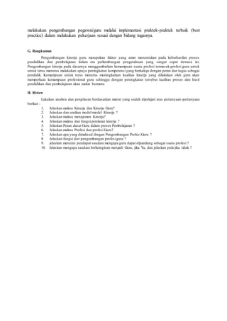 melakukan pengembangan pegawai/guru melalui implementasi praktek-praktek terbaik (best
practice) dalam melakukan pekerjaan sesuai dengan bidang tugasnya.
G. Rangkuman
Pengembangan kinerja guru merupakan faktor yang amat menentukan pada keberhasilan proses
pendidikan dan pembelajaran dalam era perkembangan pengetahuan yang sangat cepat dewasa ini.
Pengembangan kinerja pada dasarnya menggambarkan kemampuan suatu profesi termasuk profesi guru untuk
untuk terus menerus malakukan upaya peningkatan kompetensi yang berkaitqn dengan peran dan tugas sebagai
pendidik. Kemampuan untuk terus menerus meningkatkan kualitas kinerja yang dilakukan oleh guru akan
memperkuat kemampuan profesional guru sehingga dengan peningkatan tersebut kualitas proses dan hasil
pendidikan dan pembelajaran akan makin bermutu
H. Riview
Lakukan analisis dan penjelasan berdasarkan materi yang sudah dipelajari atas pertanyaan-pertanyaan
berikut :
1. Jelaskan makna Kinerja dan Kinerja Guru?
2. Jelaskan dan uraikan model-model Kinerja ?
3. Jelaskan makna menajemen Kinerja?
4. Jelaskan makna dan fungsi penilaian kinerja ?
5. Jelaskan Peran dasar Guru dalam proses Pembelajaran ?
6. Jelaskan makna Profesi dan profesi Guru?
7. Jelaskan apa yang dimaksud drngan Pengembangan Profesi Guru ?
8. Jelaskan fungsi dari pengembangan profesi guru ?
9. jelaskan menurut pendapat saudara mengapa guru dapat dipandang sebagai suatu profesi ?
10. Jelaskan mengapa saudara berkeinginan menjadi Guru, jika Ya, dan jelaskan pula jika tidak ?
 