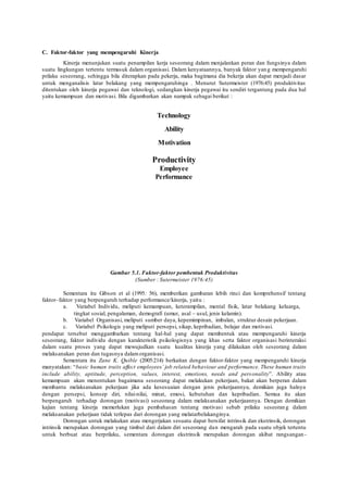 C. Faktor-faktor yang mempengaruhi Kinerja
Kinerja menunjukan suatu penampilan kerja seseorang dalam menjalankan peran dan fungsinya dalam
suatu lingkungan tertentu termasuk dalam organisasi. Dalam kenyataannya, banyak faktor yang mempengaruhi
prilaku seseorang, sehingga bila diterapkan pada pekerja, maka bagimana dia bekerja akan dapat menjadi dasar
untuk menganalisis latar belakang yang mempengaruhinga . Menurut Sutermeister (1976:45) produktivitas
ditentukan oleh kinerja pegawai dan teknologi, sedangkan kinerja pegawai itu sendiri tergantung pada dua hal
yaitu kemampuan dan motivasi. Bila digambarkan akan nampak sebagai berikut :
Technology
Ability
Motivation
Productivity
Employee
Performance
Gambar 5.1. Faktor-faktor pembentuk Produktivitas
(Sumber : Sutermeister 1976:45)
Sementara itu Gibson et al (1995: 56), memberikan gambaran lebih rinci dan komprehensif tentang
faktor–faktor yang berpengaruh terhadap performance/kinerja, yaitu :
a. Variabel Individu, meliputi kemampuan, keterampilan, mental fisik, latar belakang keluarga,
tingkat sosial, pengalaman, demografi (umur, asal – usul, jenis kelamin).
b. Variabel Organisasi, meliputi sumber daya, kepemimpinan, imbalan, struktur desain pekerjaan.
c. Variabel Psikologis yang meliputi persepsi, sikap, kepribadian, belajar dan motivasi.
pendapat tersebut menggambarkan tentang hal-hal yang dapat membentuk atau mempengaruhi kinerja
seseorang, faktor individu dengan karakteristik psikologisnya yang khas serta faktor organisasi berinteraksi
dalam suatu proses yang dapat mewujudkan suatu kualitas kinerja yang dilakukan oleh seseorang dalam
melaksanakan peran dan tugasnya dalamorganisasi.
Sementara itu Zane K. Quible (2005:214) berkaitan dengan faktor-faktor yang mempengaruhi kinerja
manyatakan: “basic human traits affect employees’ job related behaviour and performance. These human traits
include ability, aptitude, perception, values, interest, emotions, needs and personality”. Ability atau
kemampuan akan menentukan bagaimana seseorang dapat melakukan pekerjaan, bakat akan berperan dalam
membantu melaksanakan pekerjaan jika ada kesesuaian dengan jenis pekerjaannya, demikian juga halnya
dengan persepsi, konsep diri, nilai-nilai, minat, emosi, kebutuhan dan kepribadian. Semua itu akan
berpengaruh terhadap dorongan (motivasi) seseorang dalam melaksanakan pekerjaannya. Dengan demikian
kajian tentang kinerja memerlukan juga pembahasan tentang motivasi sebab prilaku seseoran g dalam
melaksanakan pekerjaan tidak terlepas dari dorongan yang melatarbelakanginya.
Dorongan untuk melakukan atau mengerjakan sesuatu dapat bersifat intrinsik dan ekstrinsik, dorongan
intrinsik merupakan dorongan yang timbul dari dalam diri seseorang dan mengarah pada suatu objek tertentu
untuk berbuat atau berprilaku, sementara dorongan ekstrinsik merupakan dorongan akibat rangsangan -
 