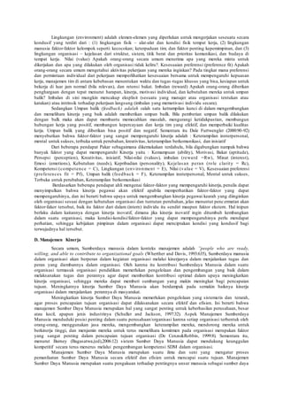 Lingkungan (environment) adalah elemen-elemen yang diperlukan untuk mengerjakan seseuatu secara
kondusif yang terdiri dari : (1) lingkungan fisik – alat-alat dan kondisi fisik tempat kerja, (2) lingkungan
manusia faktor-faktor kelompok seperti: kecocokan; keterpaduan tim; dan faktor penting kepemimpinan, dan (3)
lingkungan organisasi – kejelasan dari struktur, sistem, titik berat dan prioritas komunikasi, dan budaya di
tempat kerja. Nilai (value) Apakah orang-orang secara umum menerima apa yang mereka minta untuk
dikerjakan dan apa yang dilakukan oleh organisasi tidak keliru?. Kesesuaian preferensi (preference fit) Apakah
orang-orang secara umum mengetahui aktivitas pekerjaan yang mereka inginkan? Pada tingkat mana preferensi
dan permintaan individual dari pekerjaan memperlihatkan kesesuaian bersama untuk mempengaruhi kepuasan
kerja, manajemen tim di antara kebebasan menentukan waktu dan tugas-tugas khusus yang bisa, kesiapan untuk
bekerja di luar jam normal (bila relevan), dan retensi bakat. Imbalan (reward) Apakah orang-orang diberikan
penghargaan dengan tepat menurut harapan, kinerja, motivasi individual, dan kebutuhan mereka untuk umpan
balik? Imbalan di sini mungkin mencakup eksplisit (sesuatu yang manajer atau organisasi tentukan atau
katakan) atau intrinsik terhadap pekerjaan langsung (imbalan yang memotivasi individu secara).
Sedangkan Umpan balik (feedback) adalah salah satu ketrampilan kunci di dalam mengembangkan
dan memelihara kinerja yang baik adalah memberikan umpan bailk. Bila pemberian umpan balik dilakukan
dengan balk maka akan dapat membantu memecahkan masalah, mengurangi ketidakpastian, membangun
hubungan kerja yang positif, membangun kepercayaan dan kerja tim yang efektif, dan memperbaiki kualitas
kerja. Umpan balik yang diberikan bisa positif dan negatif. Sementara itu Dale Furtwengler (2000:90-92)
menyebutkan bahwa faktor-faktor yang sangat mempengaruhi kinerja adalah : Keterampilan innterpersonal,
mental untuk sukses, terbuka untuk perubahan, kreativitas, keterampilan berkomunikasi, dan inisiatif
Dari beberapa pendapat Pakar sebagaimana dikemukakan terdahulu, bila digabungkan nampak bahwa
banyak faktor yang dapat mempengaruhi Kinerja yaitu : Kemampuan (ability), Motivasi, Bakat (aptitude),
Persepsi (perception), Kreativitas, inisiatif, Nilai-nilai (values), imbalan (reward =Rw), Minat (interest),
Emosi (emotions), Kebutuhan (needs), Kepribadian (personality), Kejelasan peran (role clarity = Rc),
Kompetensi (competence = C), Lingkungan (environment = E), Nilai (value = V), Kesesuaian preferensi
(preferences fit = Pf), Umpan balik (feedback = F), Keterampilan innterpersonal, Mental untuk sukses,
Terbuka untuk perubahan, Keterampilan berkomunikasi
Berdasarkan beberapa pendapat ahli mengenai faktor-faktor yang mempengaruhi kinerja, penulis dapat
menyimpulkan bahwa kinerja pegawai akan efektif apabila memperhatikan faktor-faktor yang dapat
mempengaruhinya, dan ini berarti bahwa upaya untuk mengembangkan kinerja pegawai kearah yang diinginkan
oleh organisasi sesuai dengan kebutuhan organisasi dan tuntutan perubahan, jelas menuntut pencermatan akan
faktor-fakor tersebut, baik itu faktor dari dalam (intern) individu itu sendiri maupun faktor ekstern. Hal inipun
berlaku dalam kaitannya dengan kinerja inovatif, dimana jika kinerja inovatif ingin ditumbuh kembangkan
dalam suatu organisasi, maka kondisi-kondisi/faktor-faktor yang dapat mempengaruhinya perlu mendapat
perhatian, sehingga kebijakan pimpinan dalam organisasi dapat menciptakan kondisi yang kondusif bagi
terwujudnya hal tersebut.
D. Manajemen Kinerja
Secara umum, Sumberdaya manusia dalam konteks manajemen adalah ”people who are ready,
willing, and able to contribute to organizational goals (Wherther and Davis, 1993:635), Sumberdaya manusia
dalam organisasi akan berperan dalam kegiatan organisasi melalui kinerjanya dalam menjalankan tugas dan
peran yang diembannya dalam organisasi. Oleh karena itu kontribusi Sumberdaya Manusia dalam suatu
organisasi termasuk organisasi pendidikan memerlukan pengelolaan dan pengembangan yang baik dalam
melaksanakan tugas dan perannya agar dapat memberikan kontribusi optimal dalam upaya meningkatkan
kinerja organisasi, sehingga mereka dapat memberi sumbangan yang makin meningkat bagi pencapaian
tujuan. Meningkatnya kinerja Sumber Daya Manusia akan berdampak pada semakin baiknya kinerja
organisasi dalam menjalankan perannya di masyarakat.
Meningkatkan kinerja Sumber Daya Manusia memerlukan pengelolaan yang sistematis dan terarah,
agar proses pencapaian tujuan organisasi dapat dilaksanakan secara efektif dan efisien. Ini berarti bahwa
manajemen Sumber Daya Manusia merupakan hal yang sangat penting untuk keberhasilan perusahaan, besar
atau kecil, apapun jenis industrinya (Schuller and Jackson, 1997:32). Aspek Manajemen Sumberdaya
Manusia menduduki posisi penting dalam suatu perusahaan/organisasi karena setiap organisasi terbentuk oleh
orang-orang, menggunakan jasa mereka, mengembangkan keterampilan mereka, mendorong mereka untuk
berkinerja tinggi, dan menjamin mereka untuk terus memelihara komitmen pada organisasi merupakan faktor
yang sangat penting dalam pencapaian tujuan organisasi (De Cenzo&Robbin, 1999:8). Sementara itu,
menurut Barney (Bagasatwa,(ed),2006:12) sistem Sumber Daya Manusia dapat mendukung keunggulan
kompetitif secara terus menerus melalui pengembangan kompetensi SDM dalam organisasi.
Manajemen Sumber Daya Manusia merupakan suatu ilmu dan seni yang mengatur proses
pemanfaatan Sumber Daya Manusia secara efektif dan efisien untuk mencapai suatu tujuan. Manajemen
Sumber Daya Manusia merupakan suatu pengakuan terhadap pentingnya unsur manusia sebagai sumber daya
 
