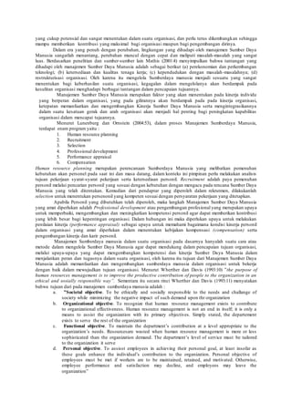 yang cukup potensial dan sangat menentukan dalam suatu organisasi, dan perlu terus dikembangkan sehingga
mampu memberikan kontribusi yang maksimal bagi organisasi maupun bagi pengembangan dirinya.
Dalam era yang penuh dengan perubahan, lingkungan yang dihadapi oleh manajemen Sumber Daya
Manusia sangatlah menantang, perubahan muncul dengan cepat dan meliputi masalah-masalah yang sangat
luas. Berdasarkan penelitian dan sumber-sumber lain Mathis (2001:4) menyimpulkan bahwa tantangan yang
dihadapi oleh manajemen Sumber Daya Manusia adalah sebagai berikut (a) perekonomian dan perkembangan
teknologi; (b) ketersediaan dan kualitas tenaga kerja; (c) kependudukan dengan masalah-masalahnya; (d)
restrukturisasi organisasi. Oleh karena itu mengelola Sumberdaya manusia menjadi sesuatu yang sangat
menentukan bagi keberhasilan suatu organisasi, kegagalan dalam mengelolanya akan berdampak pada
kesulitan organisasi menghadapi berbagai tantangan dalam pencapaian tujuannya.
Manajemen Sumber Daya Manusia merupakan faktor yang akan menentukan pada kinerja individu
yang berperan dalam organisasi, yang pada gilirannya akan berdampak pada pada kinerja organisasi,
ketepatan memanfaatkan dan mengembangkan Kinerja Sumber Daya Manusia serta mengintegrasikannya
dalam suatu kesatuan gerak dan arah organisasi akan menjadi hal penting bagi peningkatan kapabilitas
organisasi dalam mencapai tujuannya.
Menurut Lunenburg dan Ornstein (2004:53), dalam proses Manajemen Sumberdaya Manusia,
terdapat enam program yaitu :
1. Human resource planning
2. Recruitment
3. Selection
4. Professional develepment
5. Performance appraisal
6. Compensation
Human resource planning merupakan perencanaan Sumberdaya Manusia yang melibatkan pemenuhan
kebutuhan akan personel pada saat ini dan masa datang, dalam konteks ini pimpinan perlu melakukan analisis
tujuan pekerjaan syarat-syarat pekerjaan serta ketersediaan personil. Recruitment adalah paya pemenuhan
personil melalui pencarian personil yang sesuai dengan kebutuhan dengan mengacu pada rencana Sumber Daya
Manusia yang telah ditentukan. Kemudian dari pendaptar yang diperoleh dalam rekrutmen, dilakukanlah
selection untuk menentukan persenonil yang kompeten sesuai dengan persyaratan pekerjaan yang ditetapkan.
Apabila Personil yang dibutuhkan telah diperoleh, maka langkah Manajemen Sumber Daya Manusia
yang amat diperlukan adalah Professional development atau pengembangan profesional yang merupakan upaya
untuk memperbaiki, mengembangkan dan meningkatkan kompetensi personil agar dapat memberikan kontribusi
yang lebih besar bagi kepentingan organisasi. Dalam hubungan ini maka diperlukan upaya untuk melakukan
penilaian kinerja (performance appraisal) sebagai upaya untuk memahami bagaimana kondisi kinerja personil
dalam organisasi yang amat diperlukan dalam menentukan kebijakan kompensasi (compensation) serta
pengembangan kinerja dan karir personil.
Manajemen Sumberdaya manusia dalam suatu organisasi pada dasarnya hanyalah suatu cara atau
metode dalam mengelola Sumber Daya Manusia agar dapat mendukung dalam pencapaian tujuan organisasi,
melalui upaya-upaya yang dapat mengembangkan kompetensi dan kinerja Sumber Daya Manusia dalam
menjalankan peran dan tugasnya dalam suatu organisasi, oleh karena itu tujuan dari Manajemen Sumber Daya
Manusia adalah memanfaatkan dan mengembangkan sumberdaya manusia dalam organisasi untuk bekerja
dengan baik dalam mewujudkan tujuan organisasi. Menurut Wherther dan Davis (1993:10) ”the purpose of
human resources management is to improve the productive contribution of people to the organization in an
ethical and sosially responsible way”. Sementara itu secara rinci Wherther dan Davis (1993:11) menyatakan
bahwa tujuan dari pada manajemen sumberdaya manusia adalah :
a. ”Societal objective. To be ethically and sosially responsible to the needs and challange of
society while minimizing the negative impact of such demand upon thr organization
b. Organizational objective. To recognize that human resource management exists to contribute
to organizational effectiveness. Human resource management is not an end in itself; it is only a
means to assist the organization with its primary objectives. Simply stated, the departement
exists to serve the rest of the organization
c. Functional objective. To maintain the department’s contribution at a level appropriate to the
organization’s needs. Resourcesare wasted when human resource management is more or less
sophisticated than the organization demand. The department’s level of service must be tailored
to the organization it serve
d. Personal objective. To assisst employees in achieving their personal goal, at least insofar as
these goals enhance the individual’s contribution to the organization. Personal objective of
employees must be met if workers are to be maintained, retained, and motivated. Otherwise,
employee performance and satisfaction may decline, and employees may leave the
organization”
 
