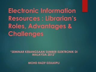 Electronic Information
Resources : Librarian’s
Roles, Advantages &
Challenges
“SEMINAR KEBANGSAAN SUMBER ELEKTRONIK DI
MALAYSIA 2012”
MOHD RAZIF DZULKIPLI
 