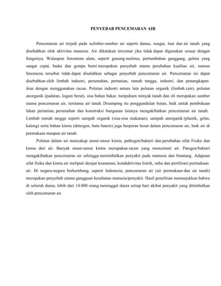 PENYEBAB PENCEMARAN AIR
Pencemaran air terjadi pada suJmber-sumber air seperti danau, sungai, laut dan air tanah yang
disebabkan olek aktivitas manusia. Air dikatakan tercemar jika tidak dapat digunakan sesuai dengan
fungsinya. Walaupun fenomena alam, seperti gunung meletus, pertumbuhan ganggang, gulma yang
sangat cepat, badai dan gempa bumi merupakan penyebab utama perubahan kualitas air, namun
fenomena tersebut tidak dapat disalahkan sebagai penyebab pencemaran air. Pencemaran ini dapat
disebabkan oleh limbah industri, perumahan, pertanian, rumah tangga, industri, dan penangkapan
ikan dengan menggunakan racun. Polutan industri antara lain polutan organik (limbah cair), polutan
anorganik (padatan, logam berat), sisa bahan bakar, tumpaham minyak tanah dan oli merupakan sumber
utama pencemaran air, terutama air tanah. Disamping itu penggundulan hutan, baik untuk pembukaan
lahan pertanian, perumahan dan konstruksi bangunan lainnya mengakibatkan pencemaran air tanah.
Limbah rumah tangga seperti sampah organik (sisa-sisa makanan), sampah anorganik (plastik, gelas,
kaleng) serta bahan kimia (detergen, batu batere) juga berperan besar dalam pencemaran air, baik air di
permukaan maupun air tanah.
Polutan dalam air mencakup unsur-unsur kimia, pathogen/bakteri dan perubahan sifat Fisika dan
kimia dari air. Banyak unsur-unsur kimia merupakan racun yang mencemari air. Patogen/bakteri
mengakibatkan pencemaran air sehingga menimbulkan penyakit pada manusia dan binatang. Adapuan
sifat fisika dan kimia air meliputi derajat keasaman, konduktivitas listrik, suhu dan pertilisasi permukaan
air. Di negara-negara berkembang, seperti Indonesia, pencemaran air (air permukaan dan air tanah)
merupakan penyebab utama gangguan kesehatan manusia/penyakit. Hasil penelitian menunjukkan bahwa
di seluruh dunia, lebih dari 14.000 orang meninggal dunia setiap hari akibat penyakit yang ditimbulkan
oleh pencemaran air.
 