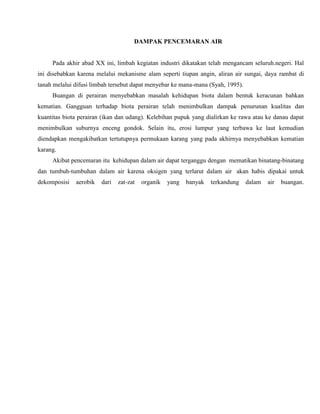 DAMPAK PENCEMARAN AIR
Pada akhir abad XX ini, limbah kegiatan industri dikatakan telah mengancam seluruh.negeri. Hal
ini disebabkan karena melalui mekanisme alam seperti tiupan angin, aliran air sungai, daya rambat di
tanah melalui difusi limbah tersebut dapat menyebar ke mana-mana (Syah, 1995).
Buangan di perairan menyebabkan masalah kehidupan biota dalam bentuk keracunan bahkan
kematian. Gangguan terhadap biota perairan telah menimbulkan dampak penurunan kualitas dan
kuantitas biota perairan (ikan dan udang). Kelebihan pupuk yang dialirkan ke rawa atau ke danau dapat
menimbulkan suburnya enceng gondok. Selain itu, erosi lumpur yang terbawa ke laut kemudian
diendapkan mengakibatkan tertutupnya permukaan karang yang pada akhirnya menyebabkan kematian
karang.
Akibat pencemaran itu kehidupan dalam air dapat terganggu dengan mematikan binatang-binatang
dan tumbuh-tumbuhan dalam air karena oksigen yang terlarut dalam air akan habis dipakai untuk
dekomposisi aerobik dari zat-zat organik yang banyak terkandung dalam air buangan.
 