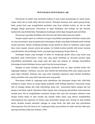 PENCEMARAN PENCEMARAN AIR
Pencemaran air adalah suatu perubahan keadaan di suatu tempat penampungan air seperti danau,
sungai, lautan dan air tanah akibat aktivitas manusia. Walaupun fenomena alam seperti gunung berapi,
badai, gempa bumi juga mengakibatkan perubahan yang besar terhadap kualitas air, hal ini tidak
dianggap sebagai pencemaran. Pencemaran air dapat disebabkan oleh berbagai hal dan memiliki
karakteristik yang berbeda-beda. Meningkatnya kandungan nutrien dapat mengarah pada eutrofikasi.
Pencemaran yang tidak disebabkan oleh sifat racun dari bahan-bahan pencemar adalah :
Sampah organik seperti air comberan (sewage) menyebabkan peningkatan kebutuhan oksigen pada
air yang menerimanya yang mengarah pada berkurangnya oksigen yang dapat berdampak parah terhadap
seluruh ekosistem. Industri membuang berbagai macam polutan ke dalam air limbahnya seperti logam
berat, toksin organik, minyak, nutrien dan padatan. Air limbah tersebut memiliki efek termal, terutama
yang dikeluarkan oleh pembangkit listrik, yang dapat juga mengurangi oksigen dalam air.
Kandungan lumpur yang meningkat di dalam air mengurangi jumlah cahaya yang masuk yang
diperlukan untuk berfotosintesis. Unsur hara yang masuk berlebihan ke ekosistem perairan dapat
menyebabkan pertumbuhan yang sangat cepat dari algae atau tanaman air, sehingga menyebabkan
berkurangnya bentuk kehidupan lainnya seperti ikan dan kerang-kerangan.
Buangan air panas meskipun tidak langsung membunuh biota air, dapat merubah kondisi dari
lingkungan hidupnya. Akibatnya, satu jenis akan tumbuh dan berkembang lebih cepat sedang yang lain
justru dapat terhambat. Kelakuan ikan yang selalu berpindah (migration) dapat berubah disebabkan
adanya perubahan suhu yang relatif cepat pada jarak yang pendek.
Pencemaran limbah ke lingkungan perlu diperhatikan dan diantisipasi dengan baik, lebih-lebih
terhadap air sungai, karena air sungai dipakai penduduk untuk berbagai keperluan. Pencemaran sungai
oleh air buangan ditinjau dari sudut mikrobiologi antara lain : pencemaran bakteri patogen dan non
patogen serta bahan organik. Banyaknya bahan organik akan merangsang pertumbuhan mikroorganisme
menjadi pesat. Hal ini mengakibatkan pemakaian oksigen akan cepat dan meningkat, akibatnya kadar
oksigen terlarut dalam air akan menipis dan menjadi sedikit sekali, yang akhirya mengakibatkan
mikroorganisme dan organisme air lainnya yang memerlukan oksigen mati. Ekologi air akan berubah
drastis. Keadaan menjadi anaerobik, sehingga air sungai busuk, dan tidak sehat bagi pertumbuhan
mikroorganisme flora dan fauna air itu. Lingkungan hidup yang demikian ini sudah rusak dan tidak layak
lagi bagi kebutuhan hidup kita (Ardhana, 1994).
 