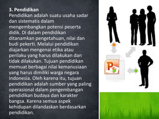 3. Pendidikan
Pendidikan adalah suatu usaha sadar
dan sistematis dalam
mengembangkan potensi peserta
didik. Di dalam pendidikan
ditanamkan pengetahuan, nilai dan
budi pekerti. Melalui pendidikan
diajarkan mengenai etika atau
perilaku yang harus dilakukan dan
tidak dilakukan. Tujuan pendidikan
memuat berbagai nilai kemanusiaan
yang harus dimiliki warga negara
Indonesia. Oleh karena itu, tujuan
pendidikan adalah sumber yang paling
operasional dalam pengembangan
pendidikan budaya dan karakter
bangsa. Karena semua aspek
kehidupan dilandaskan berdasarkan
pendidikan.
 