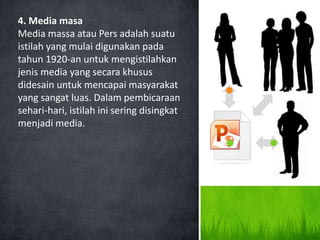 4. Media masa
Media massa atau Pers adalah suatu
istilah yang mulai digunakan pada
tahun 1920-an untuk mengistilahkan
jenis media yang secara khusus
didesain untuk mencapai masyarakat
yang sangat luas. Dalam pembicaraan
sehari-hari, istilah ini sering disingkat
menjadi media.
 
