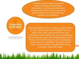 Pengertian
Pendidikan
Pendidikan (bahasa Inggris: education)
adalah pembelajaran pengetahuan,
keterampilan, dan kebiasaan sekelompok
orang yang diturunkan dari satu generasi ke
generasi berikutnya melalui pengajaran,
pelatihan, atau penelitian.
Definisi pendidikan menurut Undang-Undang RI Nomor
20 tahun 2003 tentang Sistem Pendidikan Nasional
adalah suatu usaha sadar dan terencana untuk
mewujudkan suasana belajar dan proses pembelajaran
agar peserta didik secara aktif mengembangkan potensi
dirinya untuk memiliki kekuatan spiritual keagamaan,
pengendalian diri, kepribadian, kecerdasan, akhlak
mulia, serta keterampilan yang diperlukan dirinya,
masyarakat, bangsa dan negara.
 