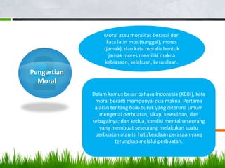 Pengertian
Moral
Dalam kamus besar bahasa Indonesia (KBBI), kata
moral berarti mempunyai dua makna. Pertama
ajaran tentang baik-buruk yang diterima umum
mengenai perbuatan, sikap, kewajiban, dan
sebagainya; dan kedua, kondisi mental seseorang
yang membuat seseorang melakukan suatu
perbuatan atau isi hati/keadaan perasaan yang
terungkap melalui perbuatan.
Moral atau moralitas berasal dari
kata latin mos (tunggal), mores
(jamak), dan kata moralis bentuk
jamak mores memiliki makna
kebiasaan, kelakuan, kesusilaan.
 