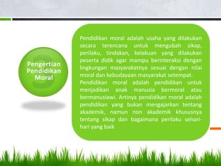 Pengertian
Pendidikan
Moral
Pendidikan moral adalah usaha yang dilakukan
secara terencana untuk mengubah sikap,
perilaku, tindakan, kelakuan yang dilakukan
peserta didik agar mampu berinteraksi dengan
lingkungan masyarakatnya sesuai dengan nilai
moral dan kebudayaan masyarakat setempat.
Pendidikan moral adalah pendidikan untuk
menjadikan anak manusia bermoral atau
bermanusiawi. Artinya pendidikan moral adalah
pendidikan yang bukan mengajarkan tentang
akademik, namun non akademik khususnya
tentang sikap dan bagaimana perilaku sehari-
hari yang baik
 