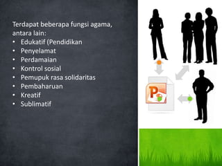 Terdapat beberapa fungsi agama,
antara lain:
• Edukatif (Pendidikan
• Penyelamat
• Perdamaian
• Kontrol sosial
• Pemupuk rasa solidaritas
• Pembaharuan
• Kreatif
• Sublimatif
 