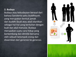 2. Budaya
Budaya atau kebudayaan berasal dari
bahasa Sanskerta yaitu buddhayah,
yang merupakan bentuk jamak
dari buddhi (budi atau akal) diartikan
sebagai hal-hal yang berkaitan dengan
budi dan akal manusia. Budaya
merupakan suatu cara hidup yang
berkembang dan dimiliki bersama
oleh sebuah kelompok orang dan
diwariskan dari generasi ke generasi.
 