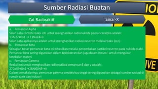 Sumber Radiasi Buatan
Zat Radioaktif Sinar-X
a. Pemancar Alpha
Salah satu contoh reaksi inti untuk menghasilkan radionuklida pemancaralpha adalah:
13Al27+0n1 → 11Na24+α
Salah satu aplikasinya adalah untuk menghasilkan radiasi neutron melaluireaksi (α,n)
b. Pemancar Beta
Sebagian besar pemancar beta ini dihasilkan melalui penembakan partikel neutron pada nuklida stabil.
Pemancar beta sering digunakan dalam kedokteran dan juga dalam industri untuk mengukur
ketebalan materi
c. Pemancar Gamma
Reaksi inti untuk menghasilkan radionuklida pemancar β dan γ adalah:
27Co59+0n1→28Ni60+β–+γ
Dalam pemakaiannya, pemancar gamma beraktivitas tinggi sering digunakan sebagai sumber radiasi di
rumah sakit dan industri
 