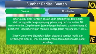 Sumber Radiasi Buatan
Sinar-X Akselerator
Sinar-X atau sinar Röntgen adalah salah satu bentuk dari radiasi
elektromagnetik dengan panjang gelombang berkisar antara 10
nanometer ke 100 pikometer (sama dengan frekuensi dalam rentang 30
petahertz - 30 exahertz) dan memiliki energi dalam rentang 100 eV - 100 Kev.
Sinar-X umumnya digunakan dalam diagnosis gambar medis dan
Kristalografi sinar-X. Sinar-X adalah bentuk dari radiasi ion dan dapat
berbahaya.
 