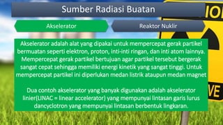 Sumber Radiasi Buatan
Akselerator Reaktor Nuklir
Akselerator adalah alat yang dipakai untuk mempercepat gerak partikel
bermuatan seperti elektron, proton, inti-inti ringan, dan inti atom lainnya.
Mempercepat gerak partikel bertujuan agar partikel tersebut bergerak
sangat cepat sehingga memiliki energi kinetik yang sangat tinggi. Untuk
mempercepat partikel ini diperlukan medan listrik ataupun medan magnet
Dua contoh akselerator yang banyak digunakan adalah akselerator
linier(LINAC = linear accelerator) yang mempunyai lintasan garis lurus
dancyclotron yang mempunyai lintasan berbentuk lingkaran.
 