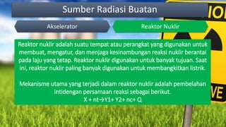 Sumber Radiasi Buatan
Akselerator Reaktor Nuklir
Reaktor nuklir adalah suatu tempat atau perangkat yang digunakan untuk
membuat, mengatur, dan menjaga kesinambungan reaksi nuklir berantai
pada laju yang tetap. Reaktor nuklir digunakan untuk banyak tujuan. Saat
ini, reaktor nuklir paling banyak digunakan untuk membangkitkan listrik.
Mekanisme utama yang terjadi dalam reaktor nuklir adalah pembelahan
intidengan persamaan reaksi sebagai berikut.
X + nt→Y1+ Y2+ nc+ Q
 