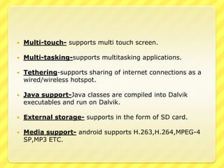 

Multi-touch- supports multi touch screen.



Multi-tasking-supports multitasking applications.



Tethering-supports sharing of internet connections as a
wired/wireless hotspot.



Java support-Java classes are compiled into Dalvik
executables and run on Dalvik.



External storage- supports in the form of SD card.



Media support- android supports H.263,H.264,MPEG-4
SP,MP3 ETC.

 