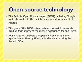 Open source technology


The Android Open Source project(AOSP) is led by Google,
and is tasked with the maintenance and development of

Android.


The goal of the AOSP is to create a successful real-world
product that improves the mobile experience for end users.



AOSP creates Android Compatibility as can run any
application written by third-party developers using the
Android SDK .

 