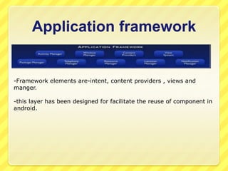 Application framework

-Framework elements are-intent, content providers , views and
manger.
-this layer has been designed for facilitate the reuse of component in
android.

 