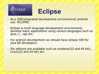 Eclipse


As a IDE(integrated development environment) android
use ECLIPSE.



Eclipse is multi language development environment,
develop many applications using various languages such as
java, c , cpp etc.



For android development we should have eclipse IDE for
java EE developers.



Six editions are available such as windows(32 and 64 bit),
Linux(32 and 64 bit) etc.

 