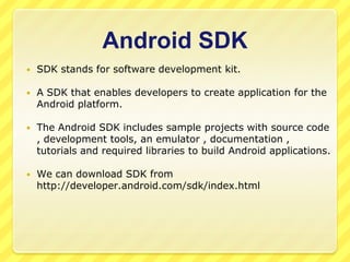 Android SDK


SDK stands for software development kit.



A SDK that enables developers to create application for the
Android platform.



The Android SDK includes sample projects with source code
, development tools, an emulator , documentation ,
tutorials and required libraries to build Android applications.



We can download SDK from
http://developer.android.com/sdk/index.html

 