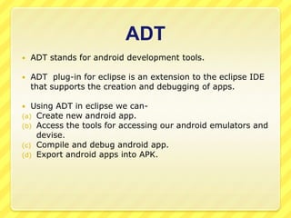ADT


ADT stands for android development tools.



ADT plug-in for eclipse is an extension to the eclipse IDE
that supports the creation and debugging of apps.

Using ADT in eclipse we can(a) Create new android app.
(b) Access the tools for accessing our android emulators and
devise.
(c) Compile and debug android app.
(d) Export android apps into APK.


 