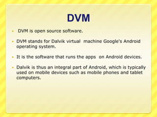 DVM


DVM is open source software.



DVM stands for Dalvik virtual machine Google's Android
operating system.



It is the software that runs the apps on Android devices.



Dalvik is thus an integral part of Android, which is typically
used on mobile devices such as mobile phones and tablet
computers.

 