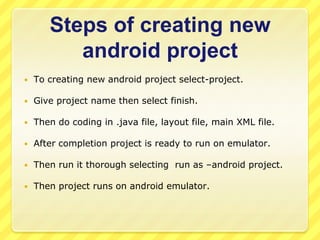 Steps of creating new
android project


To creating new android project select-project.



Give project name then select finish.



Then do coding in .java file, layout file, main XML file.



After completion project is ready to run on emulator.



Then run it thorough selecting run as –android project.



Then project runs on android emulator.

 