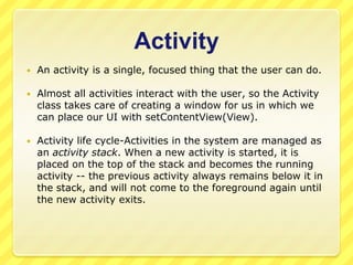 Activity


An activity is a single, focused thing that the user can do.



Almost all activities interact with the user, so the Activity
class takes care of creating a window for us in which we
can place our UI with setContentView(View).



Activity life cycle-Activities in the system are managed as
an activity stack. When a new activity is started, it is
placed on the top of the stack and becomes the running
activity -- the previous activity always remains below it in
the stack, and will not come to the foreground again until
the new activity exits.

 
