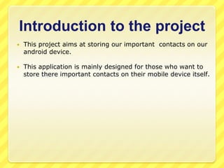 Introduction to the project


This project aims at storing our important contacts on our
android device.



This application is mainly designed for those who want to
store there important contacts on their mobile device itself.

 