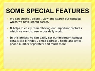 SOME SPECIAL FEATURES


We can create , delete , view and search our contacts
which we have stored earlier.



It helps in easily remembering our important contacts
which we want to use in our daily work.



In this project we can easily set our important contact
details like birthday , email address , home and office
phone number separately and much more .

 