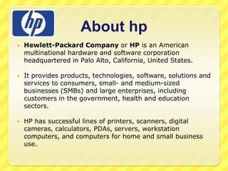 About hp


Hewlett-Packard Company or HP is an American
multinational hardware and software corporation
headquartered in Palo Alto, California, United States.



It provides products, technologies, software, solutions and
services to consumers, small- and medium-sized
businesses (SMBs) and large enterprises, including
customers in the government, health and education
sectors.



HP has successful lines of printers, scanners, digital
cameras, calculators, PDAs, servers, workstation
computers, and computers for home and small business
use.

 