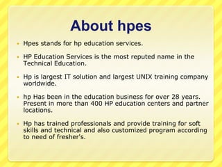About hpes


Hpes stands for hp education services.



HP Education Services is the most reputed name in the
Technical Education.



Hp is largest IT solution and largest UNIX training company
worldwide.



hp Has been in the education business for over 28 years.
Present in more than 400 HP education centers and partner
locations.



Hp has trained professionals and provide training for soft
skills and technical and also customized program according
to need of fresher's.

 