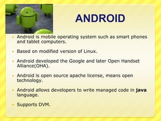 ANDROID


Android is mobile operating system such as smart phones
and tablet computers.



Based on modified version of Linux.



Android developed the Google and later Open Handset
Alliance(OHA).



Android is open source apache license, means open
technology.



Android allows developers to write managed code in java
language.



Supports DVM.

 