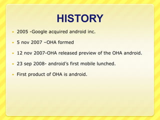 HISTORY


2005 -Google acquired android inc.



5 nov 2007 –OHA formed



12 nov 2007-OHA released preview of the OHA android.



23 sep 2008- android’s first mobile lunched.



First product of OHA is android.

 