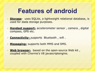 Features of android


Storage- uses SQLite, a lightweight relational database, is
used for dada storage purposes.



Handset support- accelerometer sensor , camera , digital
compass, GPS etc.



Connectivity- supports Bluetooth , wifi .



Messaging- supports both MMS and SMS.



Web browser- based on the open-source Web kit ,
coupled with Chorme’s V8 javascriptengine.

 