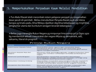 Tun Abdul Razak telah merombak sistem pelajaran penjajah yg mngamalkan
dasar pecah dn perintah . Beliau menubuhkan Penyata Razak 1956 utk mbina
bangsa yg brsatu padu, bhsa Melayu djadikan sbg bhsa kebangsaan yg mnjd bhsa
penghantar utama dan kurikulum seragam brcorak kebangsaan.
Beliau juga merangka Rukun Negara yg mmpunyai lima prinsip pd 31 Ogos 1970
bg membentuk sebuah masyarakat dan negara Mlysia yg demokratik, adil,
saksama, liberal dn progresif.
5. Memperkukuhkan Perpaduan Kaum Melalui Pendidikan
 