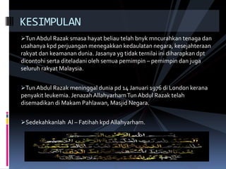 Tun Abdul Razak smasa hayat beliau telah bnyk mncurahkan tenaga dan
usahanya kpd perjuangan menegakkan kedaulatan negara, kesejahteraan
rakyat dan keamanan dunia. Jasanya yg tidak ternilai ini diharapkan dpt
dicontohi serta diteladani oleh semua pemimpin – pemimpin dan juga
seluruh rakyat Malaysia.
Tun Abdul Razak meninggal dunia pd 14 Januari 1976 di London kerana
penyakit leukemia. JenazahAllahyarhamTun Abdul Razak telah
disemadikan di Makam Pahlawan, Masjid Negara.
Sedekahkanlah Al – Fatihah kpd Allahyarham.
KESIMPULAN
 