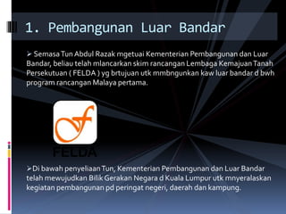  SemasaTun Abdul Razak mgetuai Kementerian Pembangunan dan Luar
Bandar, beliau telah mlancarkan skim rancangan Lembaga KemajuanTanah
Persekutuan ( FELDA ) yg brtujuan utk mmbngunkan kaw luar bandar d bwh
program rancangan Malaya pertama.
Di bawah penyeliaanTun, Kementerian Pembangunan dan Luar Bandar
telah mewujudkan Bilik Gerakan Negara d Kuala Lumpur utk mnyeralaskan
kegiatan pembangunan pd peringat negeri, daerah dan kampung.
1. Pembangunan Luar Bandar
 