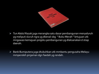  Tun Abdul Razak juga merangka satu dasar pembangunan menyeluruh
yg meliputi sluruh ngra yg dkenali sbg “ Buku Merah ” brtujuan utk
mngawasi kemajuan projek2 pembangunan yg dlaksanakan d stiap
daerah.
 Bank Bumiputera juga dtubuhkan utk mmbantu pengusaha Melayu
mmperoleh pinjaman dgn faedah yg rendah.
 