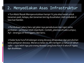 Tun Abdul Razak Memperuntukkan hampir ½ juta ekar tanah untuk
tanaman padi, kelapa, dan tanaman lain bg diusahakan oleh pnduduk d
kaw luar bandar.
Pembukaan jalan2 baru spt jalan raya persekutuan dan ngeri serta
jambatan – jambatan telah diperbaiki. Contoh, jalanraya Kuala Lumpur,
Ajil – Jerangau diTerengganu dan lain2.
Kadar buta huruf di kalangan orang dewasa dihapuskan dgn penubuhan
kelas pelajaran dewasa. Menerusi kelas ini, dlm tempoh 10 tahun dr tahun
1960 – 1970 lebih tiga juta orang dewasa yang buta huruf d seluruh ngara
dpt dicelikkan.
2. Menyediakan Asas Infrastruktur
 