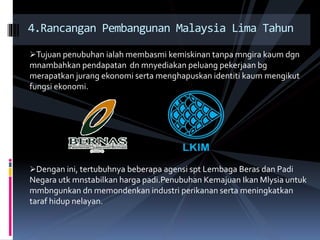 Tujuan penubuhan ialah membasmi kemiskinan tanpa mngira kaum dgn
mnambahkan pendapatan dn mnyediakan peluang pekerjaan bg
merapatkan jurang ekonomi serta menghapuskan identiti kaum mengikut
fungsi ekonomi.
Dengan ini, tertubuhnya beberapa agensi spt Lembaga Beras dan Padi
Negara utk mnstabilkan harga padi.Penubuhan Kemajuan Ikan Mlysia untuk
mmbngunkan dn memondenkan industri perikanan serta meningkatkan
taraf hidup nelayan.
4.Rancangan Pembangunan Malaysia Lima Tahun
 