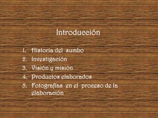 Introducción

1.   Historia del sumbo
2.   Investigación
3.   Visión y misión
4.   Productos elaborados
5.   Fotografías en el proceso de la
     elaboración
 