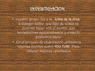 INVESTIGACION

• nuestro grupo fue a la ¨loma de la cruz¨
    a indagar sobre que tipo de cosas se
       podrían hacer con el sumbo, que
   herramientas necesitábamos y como lo
               podíamos hacer
• En el proceso de elaboración utilizamos
   algunas fuentes como; YOU TUBE. Para
         obtener mejores resultados
 